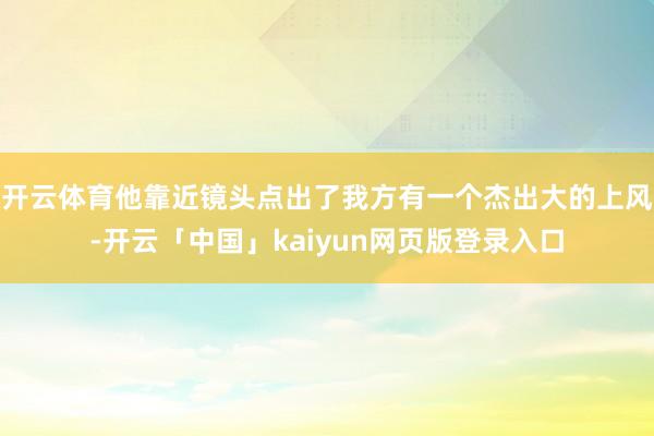 开云体育他靠近镜头点出了我方有一个杰出大的上风-开云「中国」kaiyun网页版登录入口