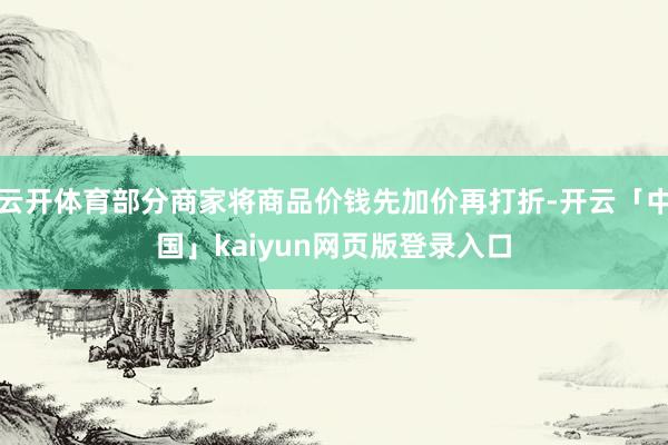 云开体育部分商家将商品价钱先加价再打折-开云「中国」kaiyun网页版登录入口