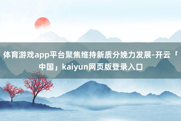 体育游戏app平台聚焦维持新质分娩力发展-开云「中国」kaiyun网页版登录入口