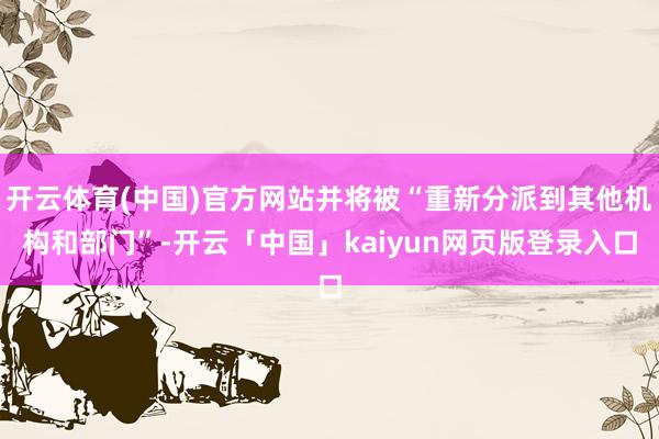 开云体育(中国)官方网站并将被“重新分派到其他机构和部门”-开云「中国」kaiyun网页版登录入口
