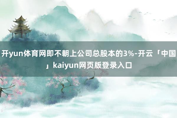 开yun体育网即不朝上公司总股本的3%-开云「中国」kaiyun网页版登录入口