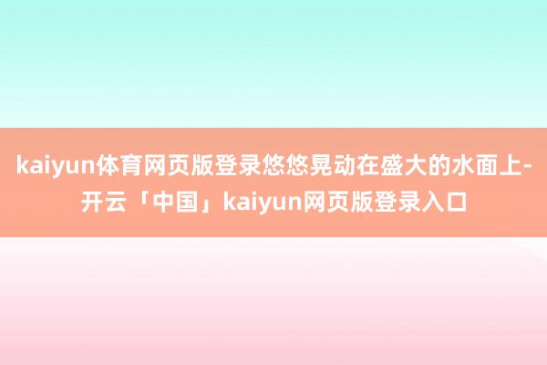 kaiyun体育网页版登录悠悠晃动在盛大的水面上-开云「中国」kaiyun网页版登录入口