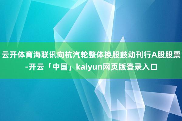 云开体育海联讯向杭汽轮整体换股鼓动刊行A股股票-开云「中国」kaiyun网页版登录入口