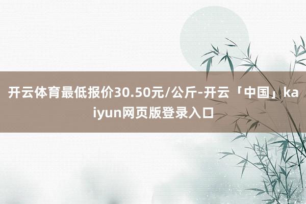 开云体育最低报价30.50元/公斤-开云「中国」kaiyun网页版登录入口