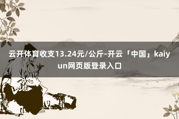 云开体育收支13.24元/公斤-开云「中国」kaiyun网页版登录入口