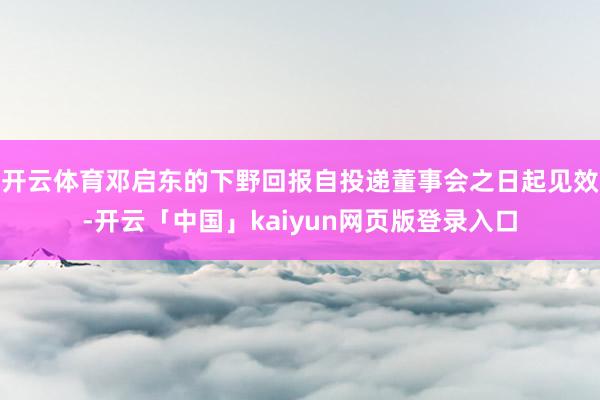 开云体育邓启东的下野回报自投递董事会之日起见效-开云「中国」kaiyun网页版登录入口
