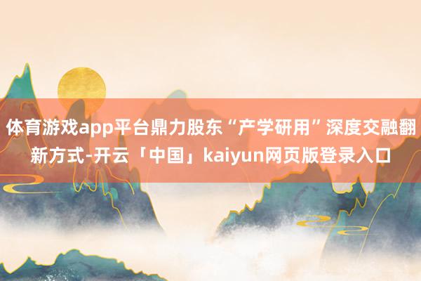 体育游戏app平台鼎力股东“产学研用”深度交融翻新方式-开云「中国」kaiyun网页版登录入口