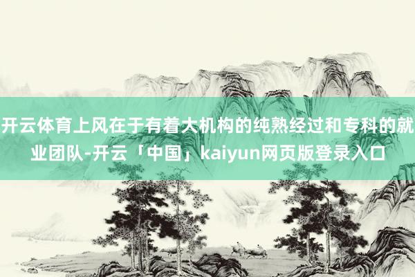 开云体育上风在于有着大机构的纯熟经过和专科的就业团队-开云「中国」kaiyun网页版登录入口