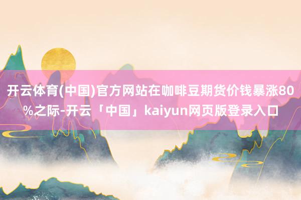 开云体育(中国)官方网站在咖啡豆期货价钱暴涨80%之际-开云「中国」kaiyun网页版登录入口