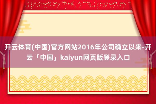 开云体育(中国)官方网站2016年公司确立以来-开云「中国」kaiyun网页版登录入口