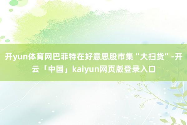 开yun体育网巴菲特在好意思股市集“大扫货”-开云「中国」kaiyun网页版登录入口