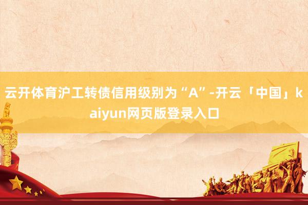 云开体育沪工转债信用级别为“A”-开云「中国」kaiyun网页版登录入口