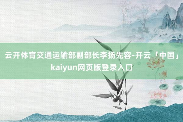 云开体育　　交通运输部副部长李扬先容-开云「中国」kaiyun网页版登录入口