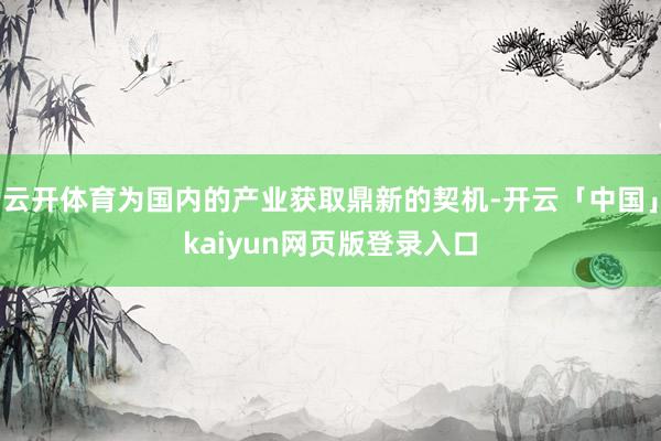 云开体育为国内的产业获取鼎新的契机-开云「中国」kaiyun网页版登录入口