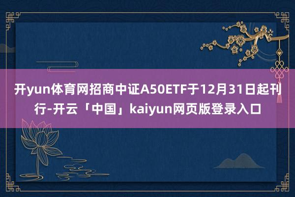 开yun体育网招商中证A50ETF于12月31日起刊行-开云「中国」kaiyun网页版登录入口