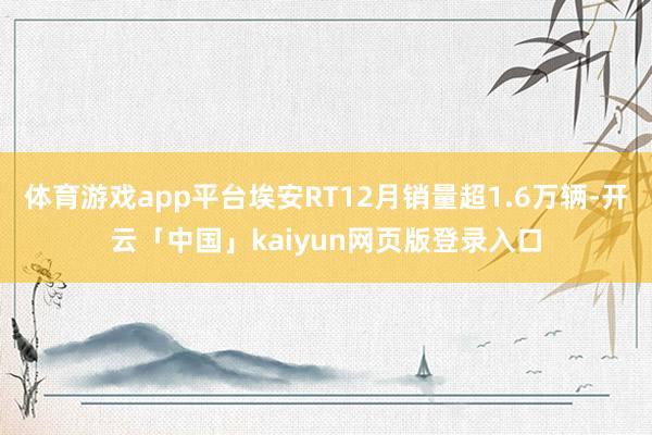 体育游戏app平台埃安RT12月销量超1.6万辆-开云「中国」kaiyun网页版登录入口