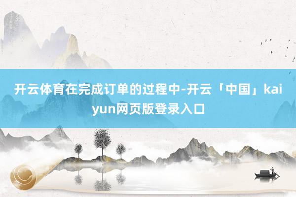 开云体育　　在完成订单的过程中-开云「中国」kaiyun网页版登录入口