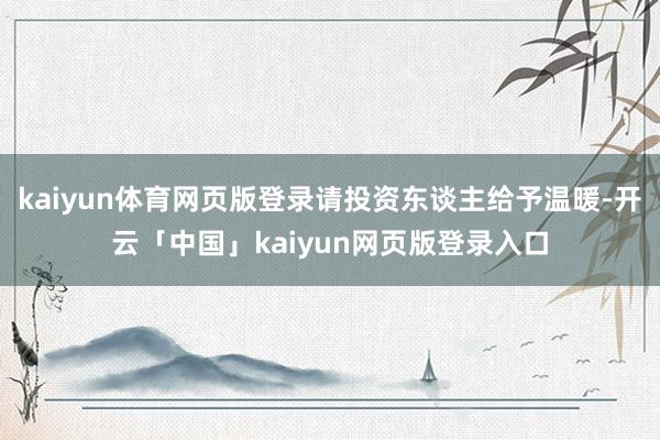 kaiyun体育网页版登录请投资东谈主给予温暖-开云「中国」kaiyun网页版登录入口