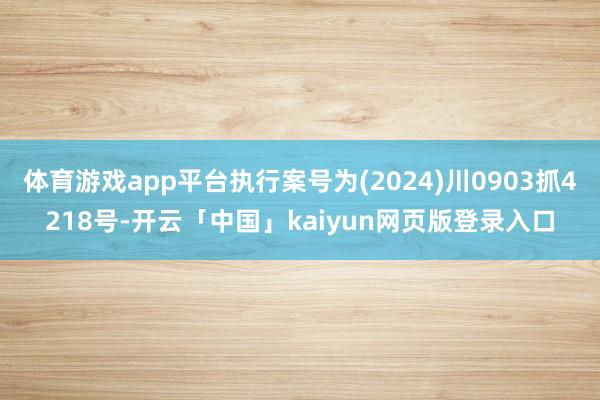 体育游戏app平台执行案号为(2024)川0903抓4218号-开云「中国」kaiyun网页版登录入口