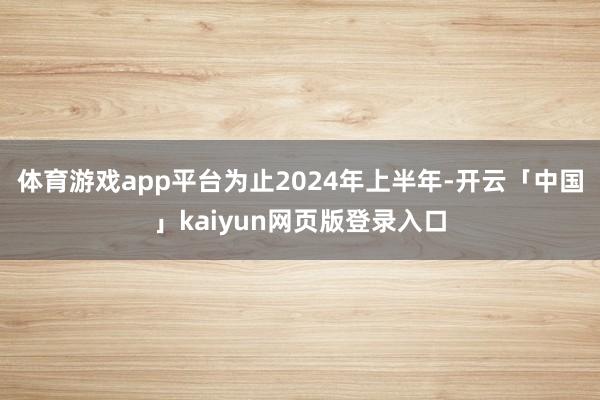 体育游戏app平台为止2024年上半年-开云「中国」kaiyun网页版登录入口