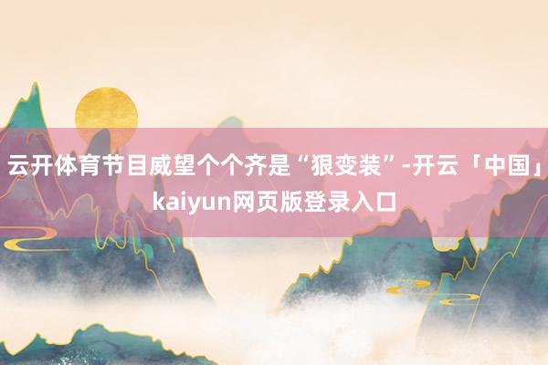 云开体育节目威望个个齐是“狠变装”-开云「中国」kaiyun网页版登录入口