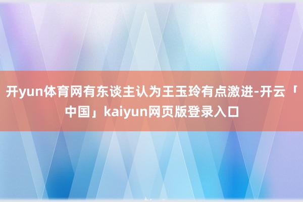 开yun体育网有东谈主认为王玉玲有点激进-开云「中国」kaiyun网页版登录入口