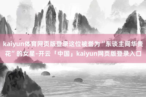 kaiyun体育网页版登录这位被誉为“东谈主间华贵花”的女星-开云「中国」kaiyun网页版登录入口