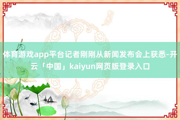 体育游戏app平台记者刚刚从新闻发布会上获悉-开云「中国」kaiyun网页版登录入口