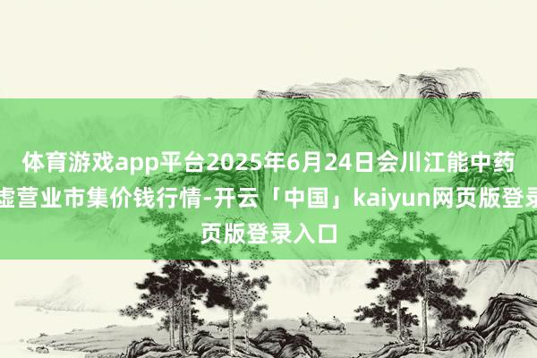 体育游戏app平台2025年6月24日会川江能中药材玄虚营业市集价钱行情-开云「中国」kaiyun网页版登录入口