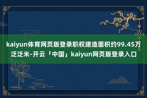 kaiyun体育网页版登录职权建造面积约99.45万泛泛米-开云「中国」kaiyun网页版登录入口
