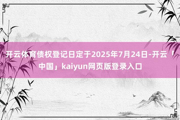 开云体育债权登记日定于2025年7月24日-开云「中国」kaiyun网页版登录入口