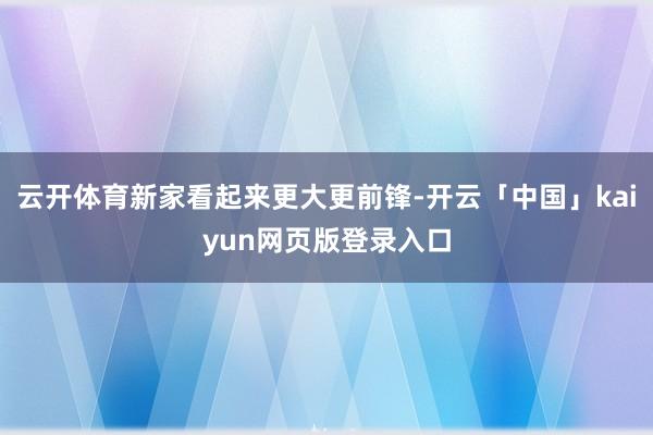 云开体育新家看起来更大更前锋-开云「中国」kaiyun网页版登录入口