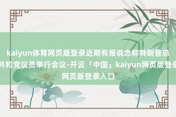 kaiyun体育网页版登录近期有报说念称特朗普总统与共和党议员举行会议-开云「中国」kaiyun网页版登录入口