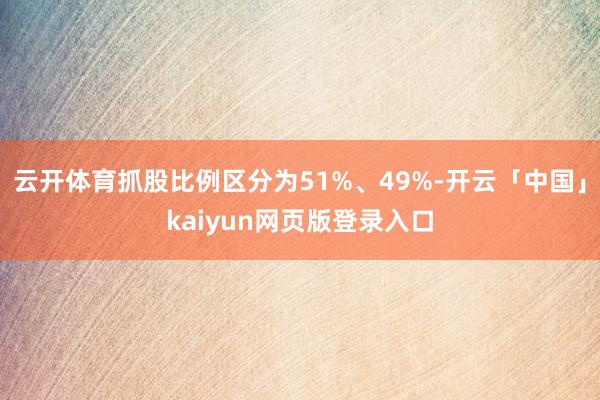 云开体育抓股比例区分为51%、49%-开云「中国」kaiyun网页版登录入口