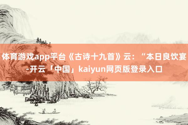 体育游戏app平台《古诗十九首》云：“本日良饮宴-开云「中国」kaiyun网页版登录入口
