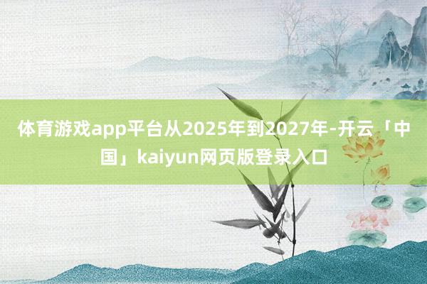 体育游戏app平台从2025年到2027年-开云「中国」kaiyun网页版登录入口