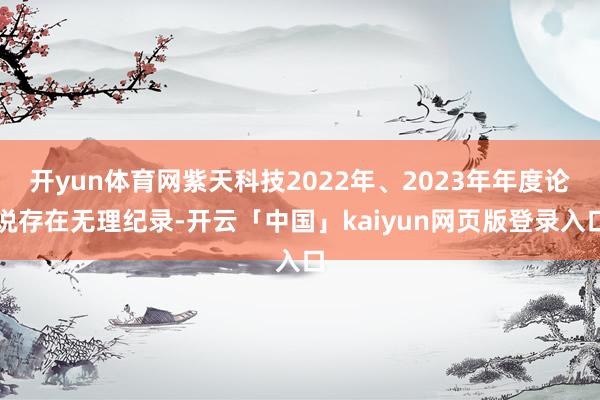 开yun体育网紫天科技2022年、2023年年度论说存在无理纪录-开云「中国」kaiyun网页版登录入口
