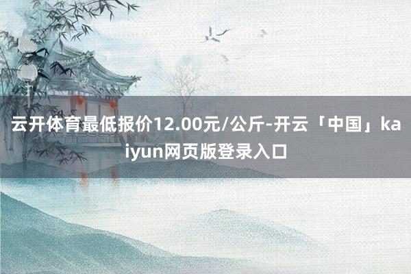 云开体育最低报价12.00元/公斤-开云「中国」kaiyun网页版登录入口