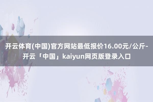 开云体育(中国)官方网站最低报价16.00元/公斤-开云「中国」kaiyun网页版登录入口