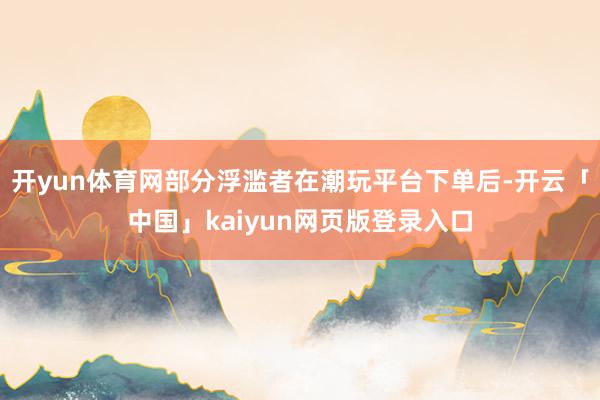 开yun体育网部分浮滥者在潮玩平台下单后-开云「中国」kaiyun网页版登录入口