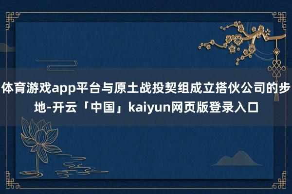 体育游戏app平台与原土战投契组成立搭伙公司的步地-开云「中国」kaiyun网页版登录入口