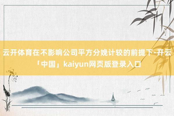 云开体育在不影响公司平方分娩计较的前提下-开云「中国」kaiyun网页版登录入口