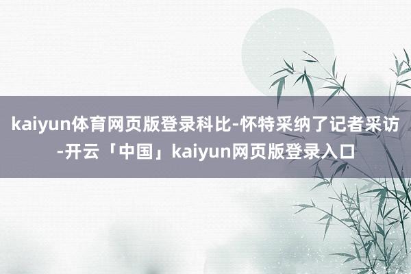kaiyun体育网页版登录科比-怀特采纳了记者采访-开云「中国」kaiyun网页版登录入口