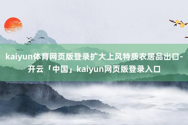 kaiyun体育网页版登录扩大上风特质农居品出口-开云「中国」kaiyun网页版登录入口