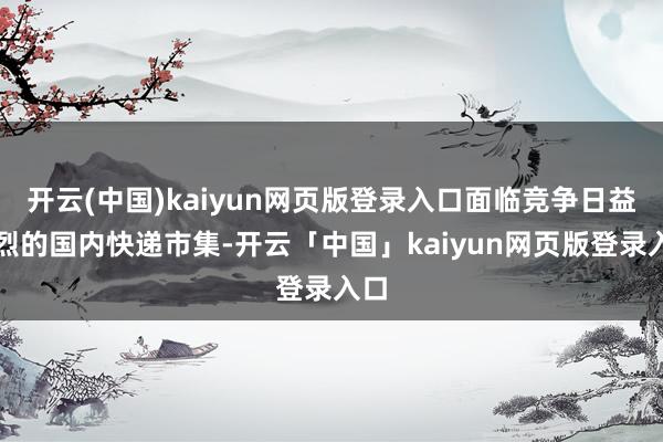 开云(中国)kaiyun网页版登录入口面临竞争日益强烈的国内快递市集-开云「中国」kaiyun网页版登录入口